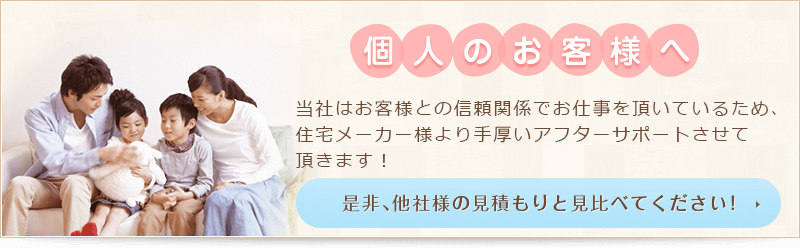 個人のお客様へ 当社はお客様との信頼関係でお仕事を頂いているため、住宅メーカー様より手厚いアフターサポートさせて頂きます！ 是非、他社様の見積もりと見比べてください！