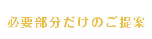 予定な部分の提案は一切致しません！必要部分だけのご提案をさせていただきます。