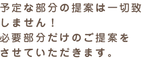 予定な部分の提案は一切致しません！必要部分だけのご提案をさせていただきます。